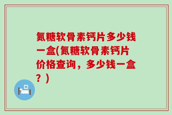 氮糖软骨素钙片多少钱一盒(氮糖软骨素钙片价格查询，多少钱一盒？)