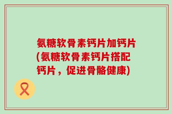 氨糖软骨素钙片加钙片(氨糖软骨素钙片搭配钙片,促进骨骼健康) 氨糖软骨素钙片加钙片(氨糖软骨素钙片搭配钙片,促进骨骼健康)
