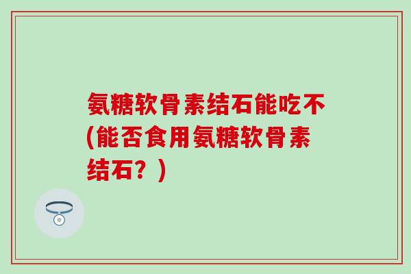 氨糖软骨素结石能吃不(能否食用氨糖软骨素结石?) 氨糖软骨素结石能吃不(能否食用氨糖软骨素结石?)