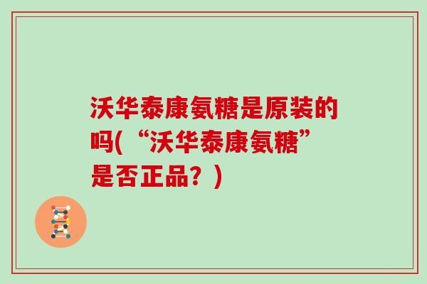 沃华泰康氨糖是原装的吗(“沃华泰康氨糖”是否正品?) 沃华泰康氨糖是原装的吗(“沃华泰康氨糖”是否正品?)