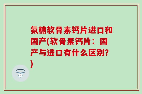 氨糖软骨素钙片进口和国产(软骨素钙片：国产与进口有什么区别？)