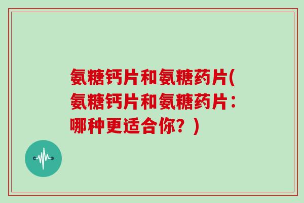 氨糖钙片和氨糖药片(氨糖钙片和氨糖药片：哪种更适合你？)