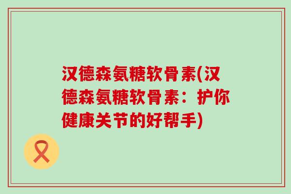 汉德森氨糖软骨素(汉德森氨糖软骨素：护你健康关节的好帮手)