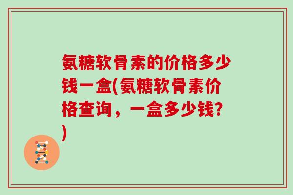 氨糖软骨素的价格多少钱一盒(氨糖软骨素价格查询，一盒多少钱？)