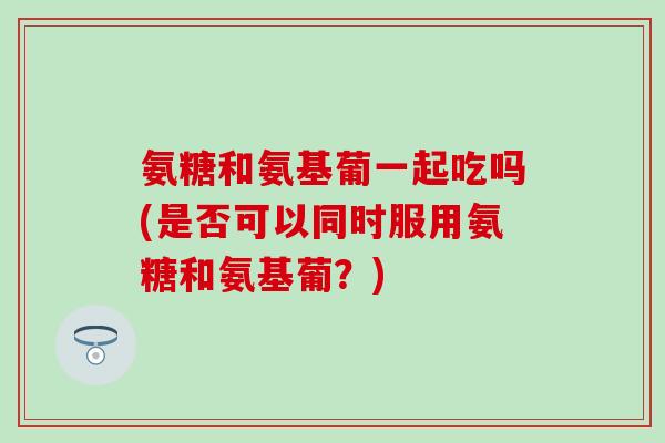 氨糖和氨基葡一起吃吗(是否可以同时服用氨糖和氨基葡?) 氨糖和氨基葡一起吃吗(是否可以同时服用氨糖和氨基葡?)