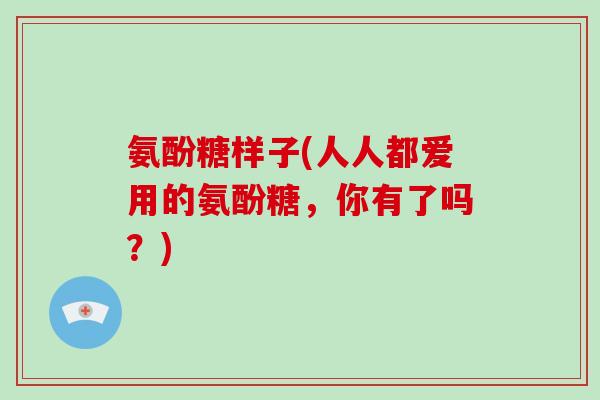 氨酚糖样子(人人都爱用的氨酚糖,你有了吗?) 氨酚糖样子(人人都爱用的氨酚糖,你有了吗?)