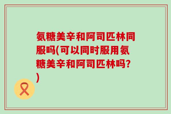 氨糖美辛和阿司匹林同服吗(可以同时服用氨糖美辛和阿司匹林吗?) 氨糖美辛和阿司匹林同服吗(可以同时服用氨糖美辛和阿司匹林吗?)