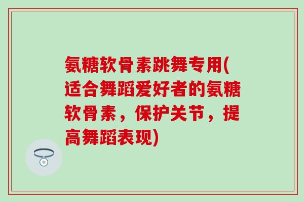 氨糖软骨素跳舞专用(适合舞蹈爱好者的氨糖软骨素,保护关节,提高舞蹈表现) 氨糖软骨素跳舞专用(适合舞蹈爱好者的氨糖软骨素,保护关节,提高舞蹈表现)