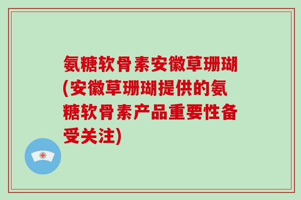 氨糖软骨素安徽草珊瑚(安徽草珊瑚提供的氨糖软骨素产品重要性备受关注)