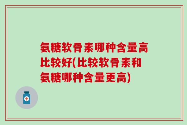 氨糖软骨素哪种含量高比较好(比较软骨素和氨糖哪种含量更高) 氨糖软骨素哪种含量高比较好(比较软骨素和氨糖哪种含量更高)