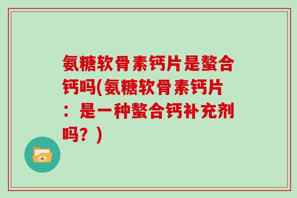 氨糖软骨素钙片是螯合钙吗(氨糖软骨素钙片:是一种螯合钙补充剂吗?) 氨糖软骨素钙片是螯合钙吗(氨糖软骨素钙片:是一种螯合钙补充剂吗?)