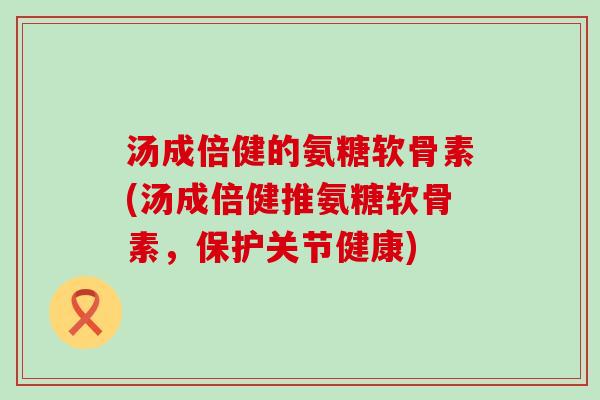 汤成倍健的氨糖软骨素(汤成倍健推氨糖软骨素，保护关节健康)