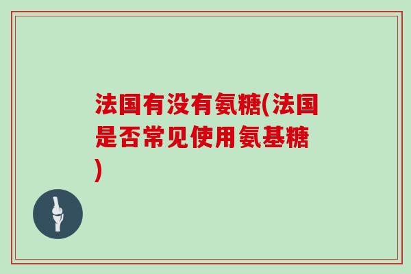 法国有没有氨糖(法国是否常见使用氨基糖 ) 法国有没有氨糖(法国是否常见使用氨基糖 )