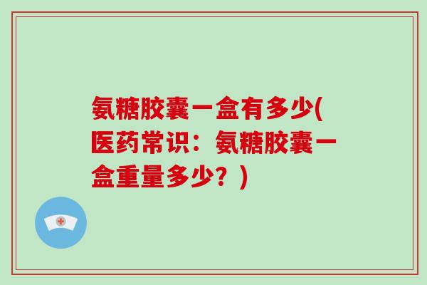 氨糖胶囊一盒有多少(医药常识:氨糖胶囊一盒重量多少?) 氨糖胶囊一盒有多少(医药常识:氨糖胶囊一盒重量多少?)