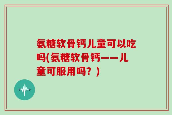 氨糖软骨钙儿童可以吃吗(氨糖软骨钙——儿童可服用吗？)