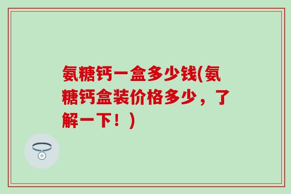 氨糖钙一盒多少钱(氨糖钙盒装价格多少，了解一下！)