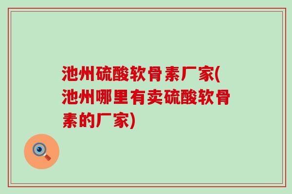 池州硫酸软骨素厂家(池州哪里有卖硫酸软骨素的厂家)