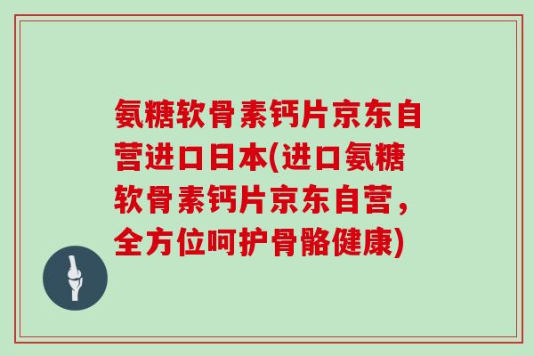 氨糖软骨素钙片京东自营进口日本(进口氨糖软骨素钙片京东自营,全方位呵护骨骼健康) 氨糖软骨素钙片京东自营进口日本(进口氨糖软骨素钙片京东自营,全方位呵护骨骼健康)
