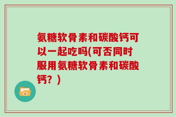 氨糖软骨素和碳酸钙可以一起吃吗(可否同时服用氨糖软骨素和碳酸钙?) 氨糖软骨素和碳酸钙可以一起吃吗(可否同时服用氨糖软骨素和碳酸钙?)