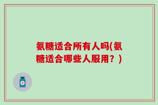 氨糖适合所有人吗(氨糖适合哪些人服用?) 氨糖适合所有人吗(氨糖适合哪些人服用?)