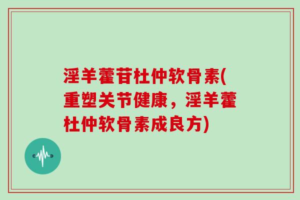 淫羊藿苷杜仲软骨素(重塑关节健康,淫羊藿杜仲软骨素成良方) 淫羊藿苷杜仲软骨素(重塑关节健康,淫羊藿杜仲软骨素成良方)