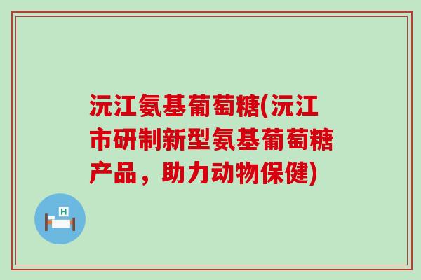 沅江氨基葡萄糖(沅江市研制新型氨基葡萄糖产品，助力动物保健)