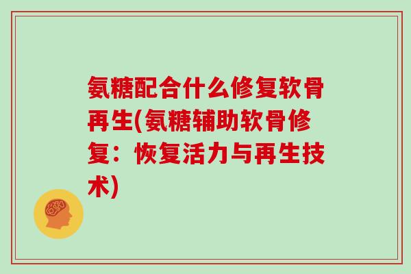 氨糖配合什么修复软骨再生(氨糖辅助软骨修复：恢复活力与再生技术)