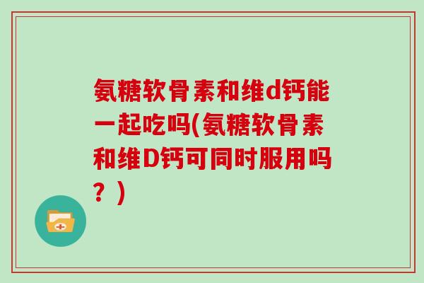 氨糖软骨素和维d钙能一起吃吗(氨糖软骨素和维D钙可同时服用吗？)