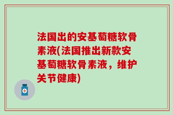 法国出的安基萄糖软骨素液(法国推出新款安基萄糖软骨素液,维护关节健康) 法国出的安基萄糖软骨素液(法国推出新款安基萄糖软骨素液,维护关节健康)