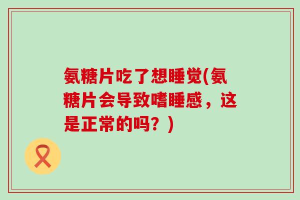 氨糖片吃了想睡觉(氨糖片会导致嗜睡感，这是正常的吗？)