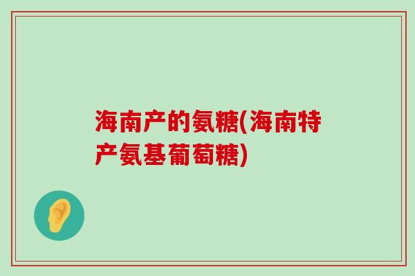 海南产的氨糖(海南特产氨基葡萄糖) 海南产的氨糖(海南特产氨基葡萄糖)