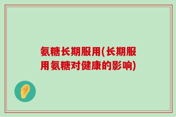 氨糖长期服用(长期服用氨糖对健康的影响) 氨糖长期服用(长期服用氨糖对健康的影响)