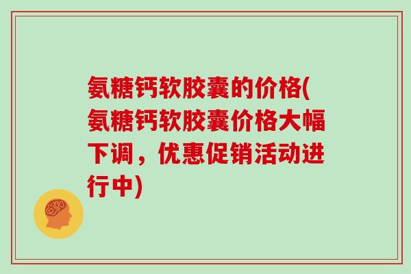 氨糖钙软胶囊的价格(氨糖钙软胶囊价格大幅下调，优惠促销活动进行中)