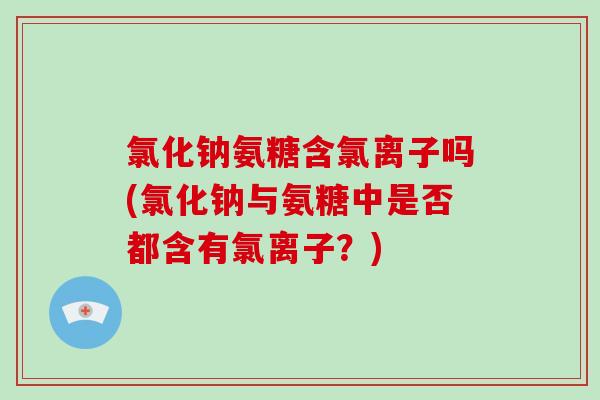 氯化钠氨糖含氯离子吗(氯化钠与氨糖中是否都含有氯离子?) 氯化钠氨糖含氯离子吗(氯化钠与氨糖中是否都含有氯离子?)
