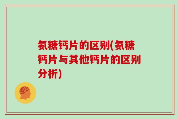 氨糖钙片的区别(氨糖钙片与其他钙片的区别分析)