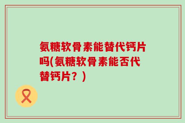 氨糖软骨素能替代钙片吗(氨糖软骨素能否代替钙片?) 氨糖软骨素能替代钙片吗(氨糖软骨素能否代替钙片?)
