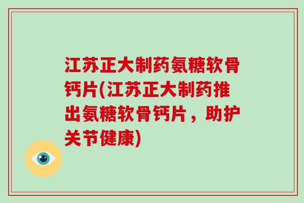江苏正大制药氨糖软骨钙片(江苏正大制药推出氨糖软骨钙片，助护关节健康)