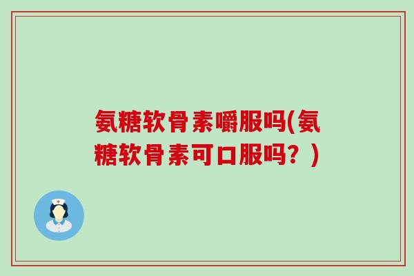 氨糖软骨素嚼服吗(氨糖软骨素可口服吗？)