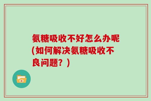 氨糖吸收不好怎么办呢(如何解决氨糖吸收不良问题?) 氨糖吸收不好怎么办呢(如何解决氨糖吸收不良问题?)