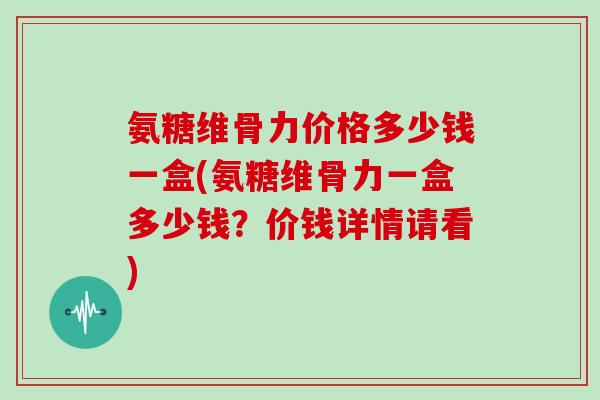氨糖维骨力价格多少钱一盒(氨糖维骨力一盒多少钱？价钱详情请看)
