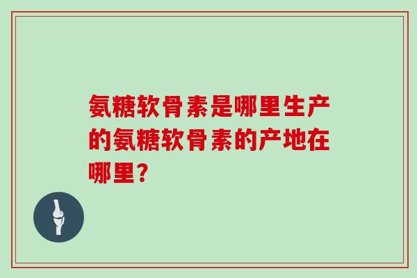 氨糖软骨素是哪里生产的氨糖软骨素的产地在哪里？