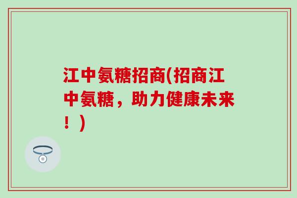 江中氨糖招商(招商江中氨糖,助力健康未来!) 江中氨糖招商(招商江中氨糖,助力健康未来!)