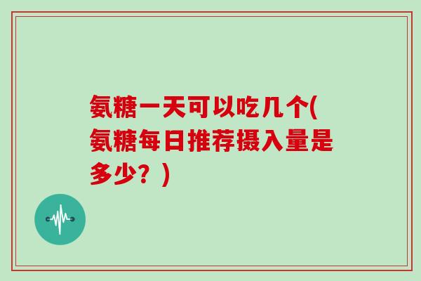 氨糖一天可以吃几个(氨糖每日推荐摄入量是多少？)