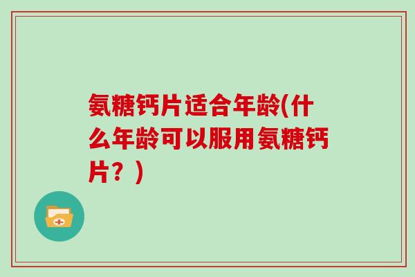 氨糖钙片适合年龄(什么年龄可以服用氨糖钙片？)