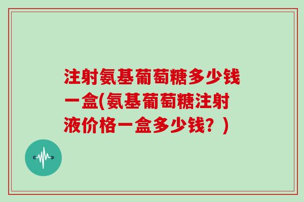 注射氨基葡萄糖多少钱一盒(氨基葡萄糖注射液价格一盒多少钱?) 注射氨基葡萄糖多少钱一盒(氨基葡萄糖注射液价格一盒多少钱?)