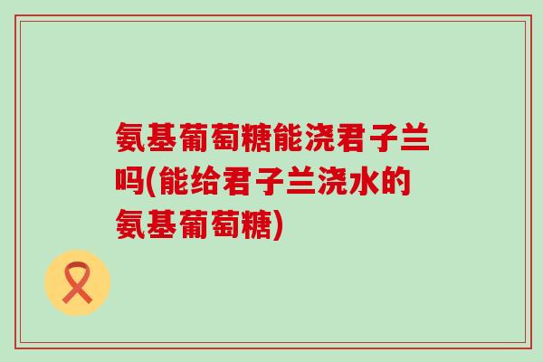 氨基葡萄糖能浇君子兰吗(能给君子兰浇水的氨基葡萄糖) 氨基葡萄糖能浇君子兰吗(能给君子兰浇水的氨基葡萄糖)