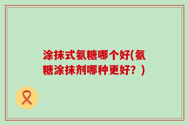 涂抹式氨糖哪个好(氨糖涂抹剂哪种更好?) 涂抹式氨糖哪个好(氨糖涂抹剂哪种更好?)