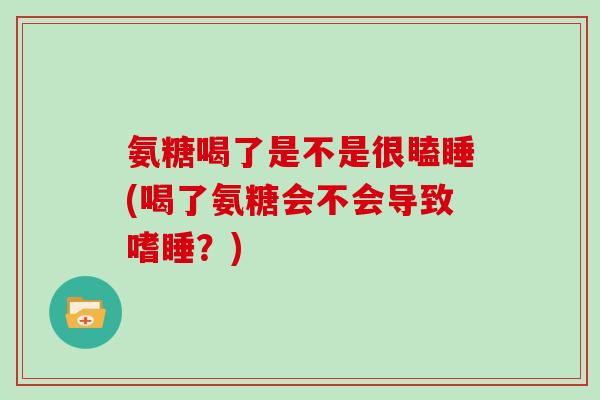 氨糖喝了是不是很瞌睡(喝了氨糖会不会导致嗜睡？)