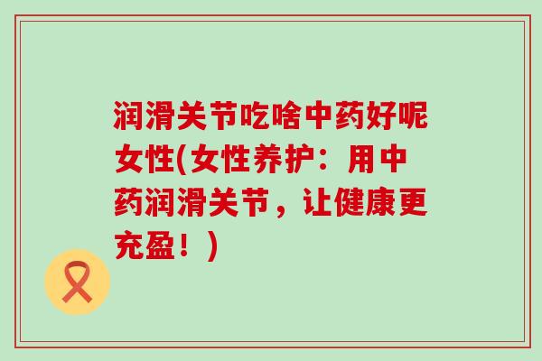 润滑关节吃啥好呢女性(女性养护:用润滑关节,让健康更充盈!) 润滑关节吃啥好呢女性(女性养护:用润滑关节,让健康更充盈!)