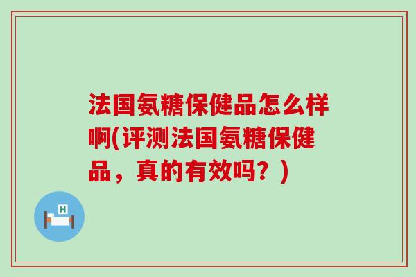 法国氨糖保健品怎么样啊(评测法国氨糖保健品，真的有效吗？)